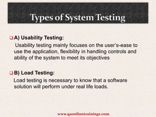  A) Usability Testing:

Usability testing mainly focuses on the user’s-ease to
use the application, flexibility in handling controls and
ability of the system to meet its objectives
 B) Load Testing:

Load testing is necessary to know that a software
solution will perform under real life loads.

www.qaonlinetrainings.com

 