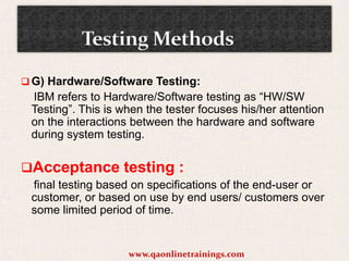  G) Hardware/Software Testing:

IBM refers to Hardware/Software testing as “HW/SW
Testing”. This is when the tester focuses his/her attention
on the interactions between the hardware and software
during system testing.

Acceptance testing :
final testing based on specifications of the end-user or
customer, or based on use by end users/ customers over
some limited period of time.

www.qaonlinetrainings.com

 