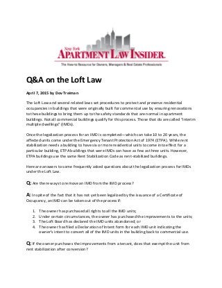 Q&A on the Loft Law
April 7, 2015 by Dov Treiman
The Loft Law and several related laws set procedures to protect and preserve residential
occupancies in buildings that were originally built for commercial use by ensuring renovations
to these buildings to bring them up to the safety standards that are normal in apartment
buildings. Not all commercial buildings qualify for this process. Those that do are called “interim
multiple dwellings” (IMDs).
Once the legalization process for an IMD is completed—which can take 10 to 20 years, the
affected units come under the Emergency Tenant Protection Act of 1974 (ETPA). While rent
stabilization needs a building to have six or more residential units to come into effect for a
particular building, ETPA buildings that were IMDs can have as few as three units. However,
ETPA buildings use the same Rent Stabilization Code as rent-stabilized buildings.
Here are answers to some frequently asked questions about the legalization process for IMDs
under the Loft Law.
Q: Are there ways to remove an IMD from the IMD process?
A: In spite of the fact that it has not yet been legalized by the issuance of a Certificate of
Occupancy, an IMD can be taken out of the process if:
1. The owner has purchased all rights to all the IMD units;
2. Under certain circumstances, the owner has purchased the improvements to the units;
3. The Loft Board has declared the IMD units abandoned; or
4. The owner has filed a Declaration of Intent form for each IMD unit indicating the
owner’s intent to convert all of the IMD units in the building back to commercial use.
Q: If the owner purchases the improvements from a tenant, does that exempt the unit from
rent stabilization after conversion?
 