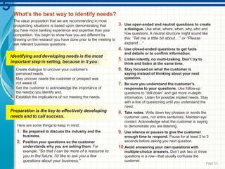 What’s the best way to identify needs?
The value proposition that we are recommending in most
prospecting situations is based upon demonstrating that
you have more banking experience and expertise than your
competition. You begin to show how you are different by
drawing on the research you have done prior to the meeting to
ask relevant business questions.
Identifying and developing needs is the most
important step in selling, because in it you:
1. Create dialogue to uncover your customer’s
perceived needs.
2. May uncover needs the customer or prospect was
not aware of.
3. Get the customer to acknowledge the importance of
the need(s) you identify and,
4. Establish the implications of not meeting the needs.
Here are some things to keep in mind:
1. Be prepared to discuss the industry and the
business.
2. Position your questions so the customer
understands why you are asking them. For
example: “So that I can be more of a resource to
you in the future, I’d like to ask you a few
questions about your business.”
3. Use open-ended and neutral questions to create
a dialogue. Use what, where, when, why, who and
how questions. A neutral structure might sound like
this: “Tell me a little bit about…” or “Please
expand…”
4. Use closed-ended questions to get facts
and details or to confirm information.
5. Listen intently, no multi-tasking. Don’t try to
think and listen at the same time.
6. Stay focused on what the customer is
saying instead of thinking about your next
question.
7. Be sure you understand the customer’s
responses to your questions. Use follow-up
questions to “drill down” and get more in-depth
information. Listen for possible implied needs. Stay
with a line of questioning until you understand the
need.
8. Take notes. Write down key phrases or words the
customer uses, not entire sentences. Maintain eye
contact. Acknowledge what the customer is saying
to demonstrate you are listening.
9. Use silence or pauses to give the customer
enough time to respond. Pause for at least 2 to 3
seconds before asking you next question.
10.Avoid answering your own questions with
multiple-choice answers. Don’t ask two or three
questions in a row—that usually confuses the
customer.
Preparation is the key to effectively developing
needs and to call success.
Page 11
 