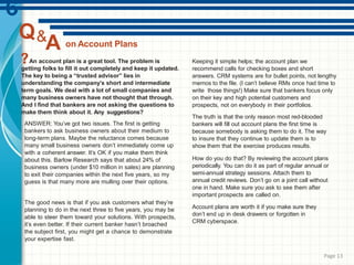 on Account Plans
An account plan is a great tool. The problem is
getting folks to fill it out completely and keep it updated.
The key to being a “trusted advisor” lies in
understanding the company’s short and intermediate
term goals. We deal with a lot of small companies and
many business owners have not thought that through.
And I find that bankers are not asking the questions to
make them think about it. Any suggestions?
ANSWER: You’ve got two issues. The first is getting
bankers to ask business owners about their medium to
long-term plans. Maybe the reluctance comes because
many small business owners don’t immediately come up
with a coherent answer. It’s OK if you make them think
about this. Barlow Research says that about 24% of
business owners (under $10 million in sales) are planning
to exit their companies within the next five years, so my
guess is that many more are mulling over their options.
The good news is that if you ask customers what they’re
planning to do in the next three to five years, you may be
able to steer them toward your solutions. With prospects,
it’s even better. If their current banker hasn’t broached
the subject first, you might get a chance to demonstrate
your expertise fast.
Keeping it simple helps; the account plan we
recommend calls for checking boxes and short
answers. CRM systems are for bullet points, not lengthy
memos to the file. (I can’t believe RMs once had time to
write those things!) Make sure that bankers focus only
on their key and high potential customers and
prospects, not on everybody in their portfolios.
The truth is that the only reason most red-blooded
bankers will fill out account plans the first time is
because somebody is asking them to do it. The way
to insure that they continue to update them is to
show them that the exercise produces results.
How do you do that? By reviewing the account plans
periodically. You can do it as part of regular annual or
semi-annual strategy sessions. Attach them to
annual credit reviews. Don’t go on a joint call without
one in hand. Make sure you ask to see them after
important prospects are called on.
Account plans are worth it if you make sure they
don’t end up in desk drawers or forgotten in
CRM cyberspace.
Q&
A
Page 13
 