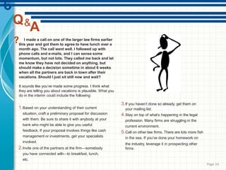 I made a call on one of the larger law firms earlier
this year and got them to agree to have lunch over a
month ago. The call went well. I followed up with
phone calls and e-mails, and I can sense some
momentum, but not lots. They called me back and let
me know they have not decided on anything, but
should make a decision sometime in about 6 weeks
when all the partners are back in town after their
vacations. Should I just sit still now and wait?
It sounds like you’ve made some progress. I think what
they are telling you about vacations is plausible. What you
do in the interim could include the following:
1.Based on your understanding of their current
situation, craft a preliminary proposal for discussion
with them. Be sure to share it with anybody at your
bank who might be able to give you useful
feedback. If your proposal involves things like cash
management or investments, get your specialists
involved.
2.Invite one of the partners at the firm—somebody
you have connected with—to breakfast, lunch,
etc.
3.If you haven’t done so already, get them on
your mailing list.
4.Stay on top of what’s happening in the legal
profession. Many firms are struggling in the
current environment.
5.Call on other law firms. There are lots more fish
in the sea. If you’ve done your homework on
the industry, leverage it in prospecting other
firms.
Q&
A
Page 14
 