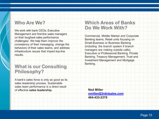 Who Are We?
We work with bank CEOs, Executive
Management and first-line sales managers
on their toughest sales performance
challenges/. We help them improve the
consistency of their messaging, change the
behaviors of their sales teams, and address
infrastructure issues that impact top-line
results.
What is our Consulting
Philosophy?
A bank’s sales force is only as good as its
sales leadership process. Sustainable
sales team performance is a direct result
of effective sales leadership.
Which Areas of Banks
Do We Work With?
Commercial, Middle Market and Corporate
Banking teams, Retail units focusing on
Small Business or Business Banking
(including the branch system if branch
managers are making outside calls),
Executive or Professional Banking, Private
Banking, Treasury Management, Trust and
Investment Management and Mortgage
Banking.
Ned Miller
nmiller@3rdctsales.com
484-433-2378
Page 15Page 15
 
