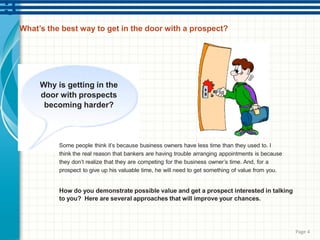 What’s the best way to get in the door with a prospect?
Why is getting in the
door with prospects
becoming harder?
Some people think it’s because business owners have less time than they used to. I
think the real reason that bankers are having trouble arranging appointments is because
they don’t realize that they are competing for the business owner’s time. And, for a
prospect to give up his valuable time, he will need to get something of value from you.
How do you demonstrate possible value and get a prospect interested in talking
to you? Here are several approaches that will improve your chances.
Page 4
 