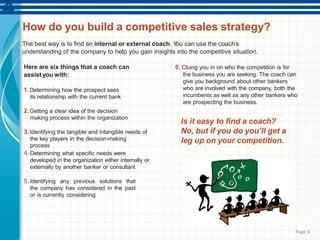 Page 6
How do you build a competitive sales strategy?
The best way is to find an internal or external coach. You can use the coach’s
understanding of the company to help you gain insights into the competitive situation.
Here are six things that a coach can
assist you with:
1.Determining how the prospect sees
its relationship with the current bank
2.Getting a clear idea of the decision
making process within the organization
3.Identifying the tangible and intangible needs of
the key players in the decision-making
process
4.Determining what specific needs were
developed in the organization either internally or
externally by another banker or consultant
5.Identifying any previous solutions that
the company has considered in the past
or is currently considering
6. Cluing you in on who the competition is for
the business you are seeking. The coach can
give you background about other bankers
who are involved with the company, both the
incumbents as well as any other bankers who
are prospecting the business.
Is it easy to find a coach?
No, but if you do you’ll get a
leg up on your competition.
 