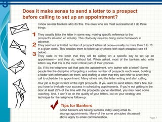 I know several bankers who do this. The ones who are most successful at it do three
things:
They usually tailor the letter in some way, making specific reference to the
prospect’s situation or industry. This obviously requires doing some homework in
advance.
They send out a limited number of prospect letters at once—usually no more than 5 to 10
in a given week. This enables them to follow-up by phone with each prospect (see #3
below).
They state in the letter that they will be calling on a specific day to set up an
appointment— and they do, without fail. When asked, most of the bankers who write
letters say that this is the most critical part of their process.
So, if it’s the telephone call that gets the appointment, why bother with a letter? Some
people like the discipline of targeting a certain number of prospects each week, building
a folder with information on them, and drafting a letter that they can refer to when they
call to schedule the appointment. Many others skip the letter writing and start calling.
Your job is to get in front of the right prospects. If you want to send letters, that’s fine, but
you have to evaluate your success in scheduling appointments. If you’re not getting in the
door at least 20% of the time with the prospects you’ve identified, you may need some
coaching. And, it won’t be on the quality of your letters, but on your strategy and
technique for the telephone follow-up.
Tips for Bankers
Some bankers are having success today using email to
arrange appointments. Many of the same principles discussed
above apply to email communication. Page 7
Does it make sense to send a letter to a prospect
before calling to set up an appointment?
 