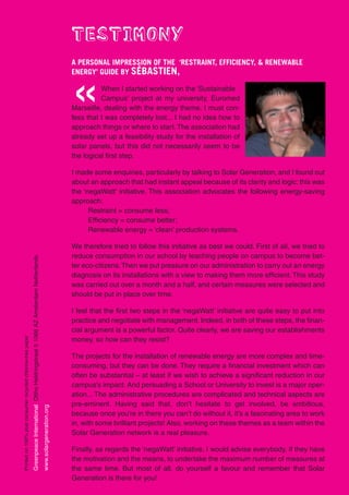 TESTIMONY
                                                                                                                                                                       A PERSONAL IMPRESSION OF THE ‘RESTRAINT, EFFICIENCY, & RENEWABLE
                                                                                                                                                                       ENERGY’ GUIDE BY SÉBASTIEN,



                                                                                                                                                                       «         When I started working on the ‘Sustainable
                                                                                                                                                                                 Campus’ project at my university, Euromed
                                                                                                                                                                       Marseille, dealing with the energy theme, I must con-
                                                                                                                                                                       fess that I was completely lost... I had no idea how to
                                                                                                                                                                       approach things or where to start. The association had
                                                                                                                                                                       already set up a feasibility study for the installation of
                                                                                                                                                                       solar panels, but this did not necessarily seem to be
                                                                                                                                                                       the logical first step.

                                                                                                                                                                       I made some enquiries, particularly by talking to Solar Generation, and I found out
                                                                                                                                                                       about an approach that had instant appeal because of its clarity and logic: this was
                                                                                                                                                                       the ‘negaWatt’ initiative. This association advocates the following energy-saving
                                                                                                                                                                       approach:
                                                                                                                                                                             Restraint = consume less;
                                                                                                                                                                             Efficiency = consume better;
                                                                                                                                                                             Renewable energy = ‘clean’ production systems.

                                                                                                                                                                       We therefore tried to follow this initiative as best we could. First of all, we tried to
                                                                                                                                                                       reduce consumption in our school by teaching people on campus to become bet-
                                                             Greenpeace International Ottho Heldringstraat 5 1066 AZ Amsterdam Netherlands




                                                                                                                                                                       ter eco-citizens. Then we put pressure on our administration to carry out an energy
                                                                                                                                                                       diagnosis on its installations with a view to making them more efficient. This study
                                                                                                                                                                       was carried out over a month and a half, and certain measures were selected and
                                                                                                                                                                       should be put in place over time.

                                                                                                                                                                       I feel that the first two steps in the ‘negaWatt’ initiative are quite easy to put into
                                                                                                                                                                       practice and negotiate with management. Indeed, in both of these steps, the finan-
                                                                                                                                                                       cial argument is a powerful factor. Quite clearly, we are saving our establishments
Printed on 100% post consumer recycled chlorine-free paper




                                                                                                                                                                       money, so how can they resist?

                                                                                                                                                                       The projects for the installation of renewable energy are more complex and time-
                                                                                                                                                                       consuming, but they can be done. They require a financial investment which can
                                                                                                                                                                       often be substantial – at least if we wish to achieve a significant reduction in our
                                                                                                                                                                       campus’s impact. And persuading a School or University to invest is a major oper-
                                                                                                                                                                       ation... The administrative procedures are complicated and technical aspects are
                                                                                                                                                                       pre-eminent. Having said that, don’t hesitate to get involved, be ambitious,
                                                                                                                                             www.solargeneration.org




                                                                                                                                                                       because once you’re in there you can’t do without it, it’s a fascinating area to work
                                                                                                                                                                       in, with some brilliant projects! Also, working on these themes as a team within the
                                                                                                                                                                       Solar Generation network is a real pleasure.

                                                                                                                                                                       Finally, as regards the ‘negaWatt’ initiative, I would advise everybody, if they have
                                                                                                                                                                       the motivation and the means, to undertake the maximum number of measures at
                                                                                                                                                                       the same time. But most of all, do yourself a favour and remember that Solar
                                                                                                                                                                       Generation is there for you!
 