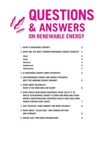 QUESTIONS
 =
== & ANSWERS
         ON RENEWABLE ENERGY
 1. WHAT IS RENEWABLE ENERGY?                               3

 2. WHAT ARE THE MOST COMMON RENEWABLE ENERGY SOURCES?      3

   Wind                                                     3
   Solar                                                    3
   Biomass                                                  4
   Geothermal                                               4
   Hydropower                                               4

 3. IS RENEWABLE ENERGY MORE EXPENSIVE?                     5

 4. CAN RENEWABLE ENERGY AND ENERGY EFFICIENCY
    MEET THE GROWING ENERGY DEMAND?                         5

 5. WHAT ABOUT RELIABILITY –
    WHAT IF THE WIND DOES NOT BLOW?                         6

 6. WHAT ABOUT DEVELOPING COUNTRIES? WHAT USE IS IT TO
    INVEST IN RENEWABLE ENERGY IF CHINA AND INDIA AND OTHER
    RAPIDLY INDUSTRIALISING COUNTRIES BUILD A NEW COAL-FIRED
    POWER STATION EVERY WEEK?                                7

 7. ISN’T NUCLEAR “ZERO CARBON” AND MORE RELIABLE?          8

 8. WHAT ABOUT “CLEAN COAL” AND CARBON CAPTURE
    AND STORAGE?                                            8

 9. WHERE CAN I FIND MORE INFORMATION?                      9
 