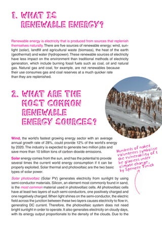 1. WHAT IS
   RENEWABLE ENERGY?
Renewable energy is electricity that is produced from sources that replenish
themselves naturally. There are five sources of renewable energy: wind, sun-
light (solar), landfill and agricultural waste (biomass), the heat of the earth
(geothermal) and water (hydropower). These renewable sources of electricity
have less impact on the environment than traditional methods of electricity
generation, which include burning fossil fuels such as coal, oil and natural
gas. Natural gas and coal, for example, are not renewables because
their use consumes gas and coal reserves at a much quicker rate
than they are replenished.




2. WHAT ARE THE
   MOST COMMON
   RENEWABLE
   ENERGY SOURCES?
Wind, the world’s fastest growing energy sector with an average
annual growth rate of 28%, could provide 12% of the world's energy
by 2020. The industry is expected to generate two million jobs and           f naked s
save more than 10 billion tons of carbon dioxide emissions.        Hundreds os symbolife
                                                                          er           t
                                                                          volunte erabilityro
Solar energy comes from the sun, and has the potential to provide         the valners unde
                                                                                u
                                                                                   i
several times the current world energy consumption if it can be            he gl tc change, k
properly exploited. Solar thermal and photovoltaic are the two basic         ima e cer Tunic
                                                                           cl en
types of solar power.                                                       by Sp
Solar photovoltaic (Solar PV) generates electricity from sunlight by using
semi-conductor materials. Silicon, an element most commonly found in sand,
is the most common material used in photovoltaic cells. All photovoltaic cells
have at least two layers of such semi-conductors, one positively charged and
one negatively charged. When light shines on the semi-conductor, the electric
field across the junction between these two layers causes electricity to flow in,
generating DC current. Therefore, the photovoltaic system does not need
bright sunlight in order to operate. It also generates electricity on cloudy days,
with its energy output proportionate to the density of the clouds. Due to the
 