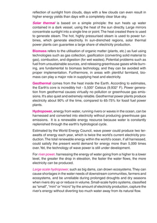 reflection of sunlight from clouds, days with a few clouds can even result in
higher energy yields than days with a completely clear blue sky.
Solar thermal is based on a simple principle: the sun heats up water
contained in a dark vessel, using the heat of the sun directly. Large mirrors
concentrate sunlight into a single line or point. The heat created there is used
to generate steam. The hot, highly pressurised steam is used to power tur-
bines, which generate electricity. In sun-drenched regions, solar thermal
power plants can guarantee a large share of electricity production.
Biomass refers to the utilisation of organic matter (plants, etc.) as fuel using
technologies such as gas collection, gasification (converting solid material to
gas), combustion, and digestion (for wet wastes). Potential problems such as
fuel from unsustainable sources, and releasing greenhouse gases while burn-
ing, are fundamental to biomass technology, and they can be avoided with
proper implementation. Furthermore, in areas with plentiful farmland, bio-
mass can play a major role in supplying heat and electricity.
Geothermal comes from the heat inside the Earth. According to estimates,
the Earth's core is incredibly hot - 5,500° Celsius (9,932° F). Power genera-
tion from geothermal causes virtually no pollution or greenhouse gas emis-
sions. It's also quiet and extremely reliable. Geothermal power plants produce
electricity about 90% of the time, compared to 65-75% for fossil fuel power
plants.
Hydropower, energy from water, running rivers or waves in the ocean, can be
harnessed and converted into electricity without producing greenhouse gas
emissions. It is a renewable energy resource because water is constantly
replenished through the earth's hydrological cycle.
Estimated by the World Energy Council, wave power could produce two ter-
awatts of energy each year, which is twice the world’s current electricity pro-
duction. The total renewable energy within the world’s ocean, if all harnessed,
could satisfy the present world demand for energy more than 5,000 times
over. Yet, the technology of wave power is still under development.
For river power, harnessing the energy of water going from a higher to a lower
level, the greater the drop in elevation, the faster the water flows, the more
electricity can be produced.
Large scale hydropower, such as big dams, can drown ecosystems. They can
cause shortages in the water needs of downstream communities, farmers and
ecosystems, and be unreliable during prolonged droughts and dry seasons
when rivers dry up or reduce in volume. Small-scale hydro systems, classified
as “small”, “mini” or “micro” by the amount of electricity production, capture the
river’s energy without diverting too much water away from its natural flow.
 