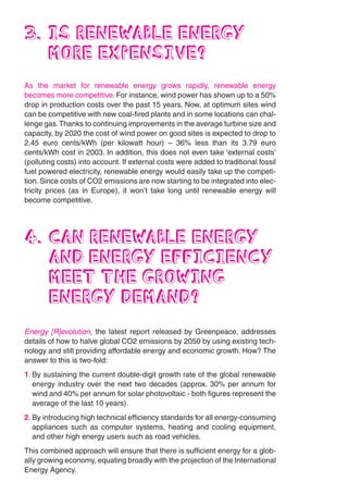 3. IS RENEWABLE ENERGY
   MORE EXPENSIVE?
As the market for renewable energy grows rapidly, renewable energy
becomes more competitive. For instance, wind power has shown up to a 50%
drop in production costs over the past 15 years. Now, at optimum sites wind
can be competitive with new coal-fired plants and in some locations can chal-
lenge gas. Thanks to continuing improvements in the average turbine size and
capacity, by 2020 the cost of wind power on good sites is expected to drop to
2.45 euro cents/kWh (per kilowatt hour) – 36% less than its 3.79 euro
cents/kWh cost in 2003. In addition, this does not even take ‘external costs’
(polluting costs) into account. If external costs were added to traditional fossil
fuel powered electricity, renewable energy would easily take up the competi-
tion. Since costs of CO2 emissions are now starting to be integrated into elec-
tricity prices (as in Europe), it won’t take long until renewable energy will
become competitive.




4. CAN RENEWABLE ENERGY
   AND ENERGY EFFICIENCY
   MEET THE GROWING
   ENERGY DEMAND?
Energy [R]evolution, the latest report released by Greenpeace, addresses
details of how to halve global CO2 emissions by 2050 by using existing tech-
nology and still providing affordable energy and economic growth. How? The
answer to this is two-fold:
1. By sustaining the current double-digit growth rate of the global renewable
   energy industry over the next two decades (approx. 30% per annum for
   wind and 40% per annum for solar photovoltaic - both figures represent the
   average of the last 10 years).
2. By introducing high technical efficiency standards for all energy-consuming
   appliances such as computer systems, heating and cooling equipment,
   and other high energy users such as road vehicles.
This combined approach will ensure that there is sufficient energy for a glob-
ally growing economy, equating broadly with the projection of the International
Energy Agency.
 