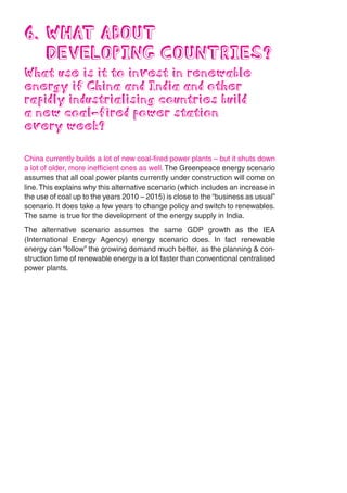 6. WHAT ABOUT
   DEVELOPING COUNTRIES?
What use is it to invest in renewable
energy if China and India and other
rapidly industrialising countries build
a new coal-fired power station
every week?

China currently builds a lot of new coal-fired power plants – but it shuts down
a lot of older, more inefficient ones as well. The Greenpeace energy scenario
assumes that all coal power plants currently under construction will come on
line. This explains why this alternative scenario (which includes an increase in
the use of coal up to the years 2010 – 2015) is close to the “business as usual”
scenario. It does take a few years to change policy and switch to renewables.
The same is true for the development of the energy supply in India.
The alternative scenario assumes the same GDP growth as the IEA
(International Energy Agency) energy scenario does. In fact renewable
energy can “follow” the growing demand much better, as the planning & con-
struction time of renewable energy is a lot faster than conventional centralised
power plants.
 