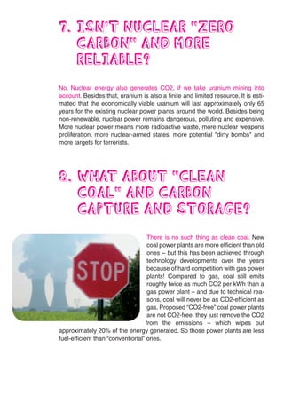7. ISN’T NUCLEAR “ZERO
   CARBON” AND MORE
   RELIABLE?
No. Nuclear energy also generates CO2, if we take uranium mining into
account. Besides that, uranium is also a finite and limited resource. It is esti-
mated that the economically viable uranium will last approximately only 65
years for the existing nuclear power plants around the world. Besides being
non-renewable, nuclear power remains dangerous, polluting and expensive.
More nuclear power means more radioactive waste, more nuclear weapons
proliferation, more nuclear-armed states, more potential "dirty bombs" and
more targets for terrorists.




8. WHAT ABOUT “CLEAN
   COAL” AND CARBON
   CAPTURE AND STORAGE?
                                    There is no such thing as clean coal. New
                                    coal power plants are more efficient than old
                                    ones – but this has been achieved through
                                    technology developments over the years
                                    because of hard competition with gas power
                                    plants! Compared to gas, coal still emits
                                    roughly twice as much CO2 per kWh than a
                                    gas power plant – and due to technical rea-
                                    sons, coal will never be as CO2-efficient as
                                    gas. Proposed “CO2-free” coal power plants
                                    are not CO2-free, they just remove the CO2
                                   from the emissions – which wipes out
approximately 20% of the energy generated. So those power plants are less
fuel-efficient than “conventional” ones.
 