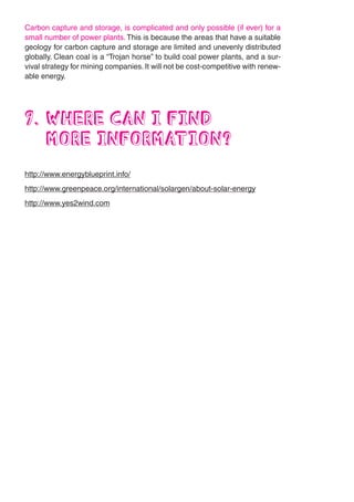 Carbon capture and storage, is complicated and only possible (if ever) for a
small number of power plants. This is because the areas that have a suitable
geology for carbon capture and storage are limited and unevenly distributed
globally. Clean coal is a “Trojan horse” to build coal power plants, and a sur-
vival strategy for mining companies. It will not be cost-competitive with renew-
able energy.




9. WHERE CAN I FIND
   MORE INFORMATION?
http://www.energyblueprint.info/
http://www.greenpeace.org/international/solargen/about-solar-energy
http://www.yes2wind.com
 