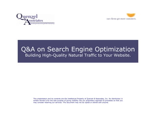 Q&A on Search Engine Optimization
 Building High-Quality Natural Traffic to Your Website.




     This presentation and its contents are the Intellectual Property of Quenzel & Associates, Inc. Its distribution in
     written format is for the sole purpose of giving visibility into our proprietary approach & processes so that you
     may consider retaining our services. This document may not be copied or shared with anyone.
 