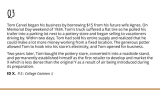 Q3
Tom Carvel began his business by borrowing $15 from his future wife Agnes. On
Memorial Day weekend of 1934. Tom's truck suffered a flat tire so he pulled his
trailer into a parking lot next to a pottery store and began selling to vacationers
driving by. Within two days, Tom had sold his entire supply and realized that he
could make a lot more money working from a fixed location. The generous potter
allowed Tom to hook into his store's electricity, and Tom opened for business.
Two years later, Tom bought the pottery store, converted it into a roadside stand,
and permanently established himself as the first retailer to develop and market the
X which is less dense than the original Y as a result of air being introduced during
its preparation.
ID X. P.S : College Canteen :(
 