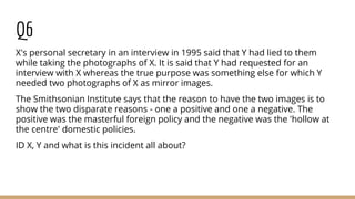 Q6
X's personal secretary in an interview in 1995 said that Y had lied to them
while taking the photographs of X. It is said that Y had requested for an
interview with X whereas the true purpose was something else for which Y
needed two photographs of X as mirror images.
The Smithsonian Institute says that the reason to have the two images is to
show the two disparate reasons - one a positive and one a negative. The
positive was the masterful foreign policy and the negative was the 'hollow at
the centre' domestic policies.
ID X, Y and what is this incident all about?
 