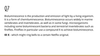 Q7
Bioluminescence is the production and emission of light by a living organism.
It is a form of chemiluminescence. Bioluminescence occurs widely in marine
vertebrates and invertebrates. as well as in some fungi. microorganisms
including some bioluminescent bacteria and terrestrial invertebrates such as
fireflies. Fireflies in particular use a compound X to achieve bioluminescence.
ID X - which might ring bells to a certain Netflix original.
 