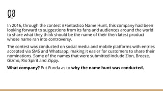 Q8
In 2016, through the contest #Fantastico Name Hunt, this company had been
looking forward to suggestions from its fans and audiences around the world
to share what they think should be the name of their then latest product
whose name ran into controversy.
The contest was conducted on social media and mobile platforms with entries
accepted via SMS and Whatsapp, making it easier for customers to share their
nominations. Some of the names that were submitted include Zion, Breeze,
Gizmo, Rio Spirit and Zippy.
What company? Put Funda as to why the name hunt was conducted.
 