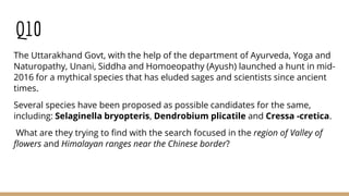 Q10
The Uttarakhand Govt, with the help of the department of Ayurveda, Yoga and
Naturopathy, Unani, Siddha and Homoeopathy (Ayush) launched a hunt in mid-
2016 for a mythical species that has eluded sages and scientists since ancient
times.
Several species have been proposed as possible candidates for the same,
including: Selaginella bryopteris, Dendrobium plicatile and Cressa -cretica.
What are they trying to find with the search focused in the region of Valley of
flowers and Himalayan ranges near the Chinese border?
 