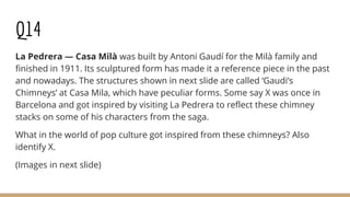 Q14
La Pedrera — Casa Milà was built by Antoni Gaudí for the Milà family and
finished in 1911. Its sculptured form has made it a reference piece in the past
and nowadays. The structures shown in next slide are called ‘Gaudi’s
Chimneys’ at Casa Mila, which have peculiar forms. Some say X was once in
Barcelona and got inspired by visiting La Pedrera to reflect these chimney
stacks on some of his characters from the saga.
What in the world of pop culture got inspired from these chimneys? Also
identify X.
(Images in next slide)
 