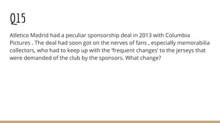 Q15
Atletico Madrid had a peculiar sponsorship deal in 2013 with Columbia
Pictures . The deal had soon got on the nerves of fans , especially memorabilia
collectors, who had to keep up with the ‘frequent changes’ to the jerseys that
were demanded of the club by the sponsors. What change?
 