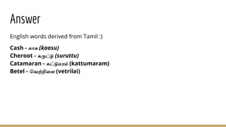 Answer
English words derived from Tamil :)
Cash - காசு (kaasu)
Cheroot - சுருட்டு (suruttu)
Catamaran - கட்டுமரம் (kattumaram)
Betel - வெற்றிலை (vetrilai)
 