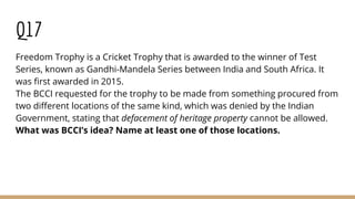 Q17
Freedom Trophy is a Cricket Trophy that is awarded to the winner of Test
Series, known as Gandhi-Mandela Series between India and South Africa. It
was first awarded in 2015.
The BCCI requested for the trophy to be made from something procured from
two different locations of the same kind, which was denied by the Indian
Government, stating that defacement of heritage property cannot be allowed.
What was BCCI’s idea? Name at least one of those locations.
 