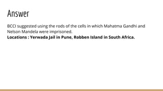 Answer
BCCI suggested using the rods of the cells in which Mahatma Gandhi and
Nelson Mandela were imprisoned.
Locations : Yerwada Jail in Pune, Robben Island in South Africa.
 