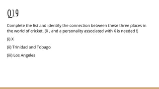 Q19
Complete the list and identify the connection between these three places in
the world of cricket. (X , and a personality associated with X is needed !)
(i) X
(ii) Trinidad and Tobago
(iii) Los Angeles
 