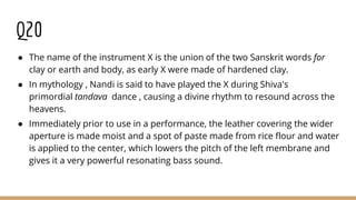Q20
● The name of the instrument X is the union of the two Sanskrit words for
clay or earth and body, as early X were made of hardened clay.
● In mythology , Nandi is said to have played the X during Shiva's
primordial tandava dance , causing a divine rhythm to resound across the
heavens.
● Immediately prior to use in a performance, the leather covering the wider
aperture is made moist and a spot of paste made from rice flour and water
is applied to the center, which lowers the pitch of the left membrane and
gives it a very powerful resonating bass sound.
 
