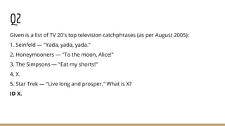 Q2
Given is a list of TV 20's top television catchphrases (as per August 2005):
1. Seinfeld — "Yada, yada, yada."
2. Honeymooners — "To the moon, Alice!"
3. The Simpsons — "Eat my shorts!"
4. X.
5. Star Trek — "Live long and prosper." What is X?
ID X.
 