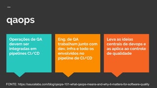 qaops
Leva as ideias
centrais de devops e
as aplica ao controle
de qualidade
Operações de QA
devem ser
integradas em
pipelines CI/CD
Eng. de QA
trabalham junto com
dev, infra e todo os
envolvidos no
pipeline de CI/CD
FONTE: https://saucelabs.com/blog/qaops-101-what-qaops-means-and-why-it-matters-for-software-quality
 