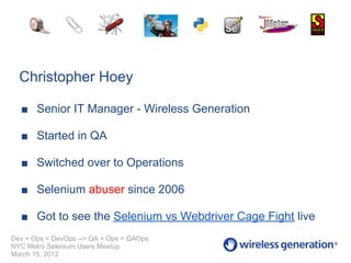 Christopher Hoey

  ■ Senior IT Manager - Wireless Generation

  ■ Started in QA

  ■ Switched over to Operations

  ■ Selenium abuser since 2006

  ■ Got to see the Selenium vs Webdriver Cage Fight live
Dev + Ops = DevOps --> QA + Ops = QAOps
NYC Metro Selenium Users Meetup
March 15, 2012
 