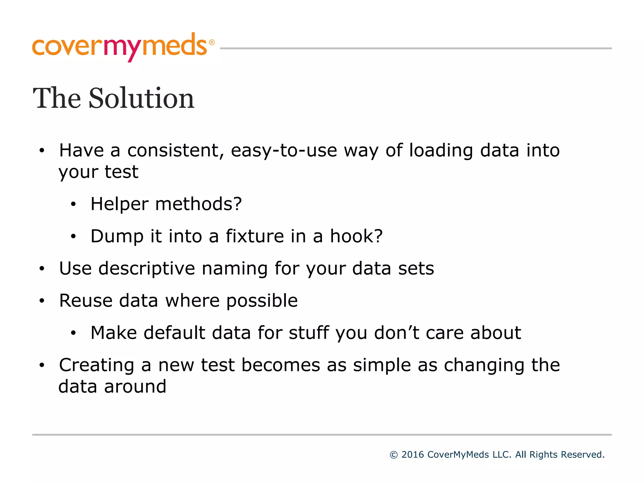 The Solution
© 2016 CoverMyMeds LLC. All Rights Reserved.
• Have a consistent, easy-to-use way of loading data into
your test
• Helper methods?
• Dump it into a fixture in a hook?
• Use descriptive naming for your data sets
• Reuse data where possible
• Make default data for stuff you don’t care about
• Creating a new test becomes as simple as changing the
data around
 
