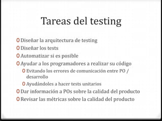 Tareas del testing
0 Diseñar la arquitectura de testing
0 Diseñar los tests
0 Automatizar si es posible
0 Ayudar a los programadores a realizar su código
0 Evitando los errores de comunicación entre PO /
desarrollo
0 Ayudándoles a hacer tests unitarios
0 Dar información a POs sobre la calidad del producto
0 Revisar las métricas sobre la calidad del producto
 