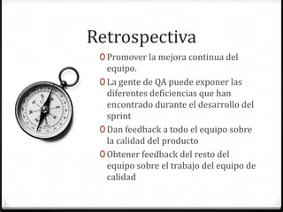 Retrospectiva
0 Promover la mejora continua del
equipo.
0 La gente de QA puede exponer las
diferentes deficiencias que han
encontrado durante el desarrollo del
sprint
0 Dan feedback a todo el equipo sobre
la calidad del producto
0 Obtener feedback del resto del
equipo sobre el trabajo del equipo de
calidad
 