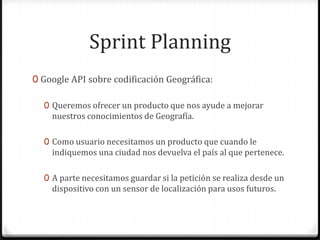 Sprint Planning
0 Google API sobre codificación Geográfica:
0 Queremos ofrecer un producto que nos ayude a mejorar
nuestros conocimientos de Geografía.
0 Como usuario necesitamos un producto que cuando le
indiquemos una ciudad nos devuelva el país al que pertenece.
0 A parte necesitamos guardar si la petición se realiza desde un
dispositivo con un sensor de localización para usos futuros.
 