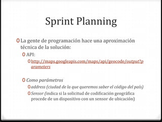 Sprint Planning
0 La gente de programación hace una aproximación
técnica de la solución:
0 API:
0http://maps.googleapis.com/maps/api/geocode/output?p
arameters
0 Como parámetros
0address (ciudad de la que queremos saber el código del país)
0Sensor (indica si la solicitud de codificación geográfica
procede de un dispositivo con un sensor de ubicación)
 
