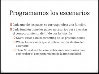 Programamos los escenarios
0 Cada uno de los pasos se corresponde a una función.
0 Cada función tiene los pasos necesarios para ejecutar
el comportamiento definido por la función
0 Given: Pasos para hacer setting de las precondiciones
0 When: Las acciones que se deben realizar dentro del
escenario
0 Then: Se realizan las comprobaciones necesarios para
comprobar el comportamiento de la funcionalidad.
 