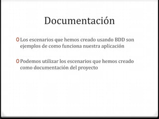 Documentación
0 Los escenarios que hemos creado usando BDD son
ejemplos de como funciona nuestra aplicación
0 Podemos utilizar los escenarios que hemos creado
como documentación del proyecto
 