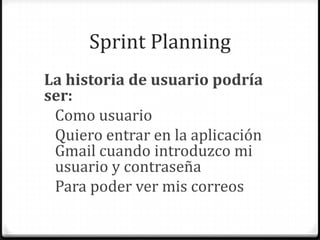 Sprint Planning
La historia de usuario podría
ser:
Como usuario
Quiero entrar en la aplicación
Gmail cuando introduzco mi
usuario y contraseña
Para poder ver mis correos
 