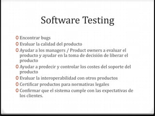 Software Testing
0 Encontrar bugs
0 Evaluar la calidad del producto
0 Ayudar a los managers / Product owners a evaluar el
producto y ayudar en la toma de decisión de liberar el
producto
0 Ayudar a predecir y controlar los costes del soporte del
producto
0 Evaluar la interoperabilidad con otros productos
0 Certificar productos para normativas legales
0 Confirmar que el sistema cumple con las expectativas de
los clientes.
 