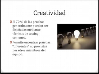 Creatividad
0 El 70 % de las pruebas
generalmente pueden ser
diseñadas mediante
técnicas de testing
comunes.
0 Permite encontrar pruebas
“diferentes” no previstas
por otros miembros del
equipo.
 