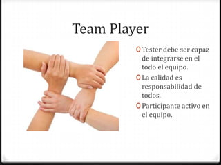 Team Player
0 Tester debe ser capaz
de integrarse en el
todo el equipo.
0 La calidad es
responsabilidad de
todos.
0 Participante activo en
el equipo.
 
