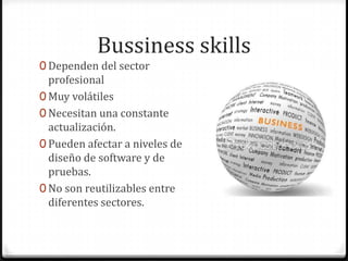 Bussiness skills
0 Dependen del sector
profesional
0 Muy volátiles
0 Necesitan una constante
actualización.
0 Pueden afectar a niveles de
diseño de software y de
pruebas.
0 No son reutilizables entre
diferentes sectores.
 
