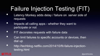 @garethbowles
Failure Injection Testing (FIT)
• Latency Monkey adds delay / failure on server side of
requests
• Impacts all calling apps - whether they want to
participate or not
• FIT decorates requests with failure data
• Can limit failures to specific accounts or devices, then
dial up
• http://techblog.netflix.com/2014/10/fit-failure-injection-
testing.html
 