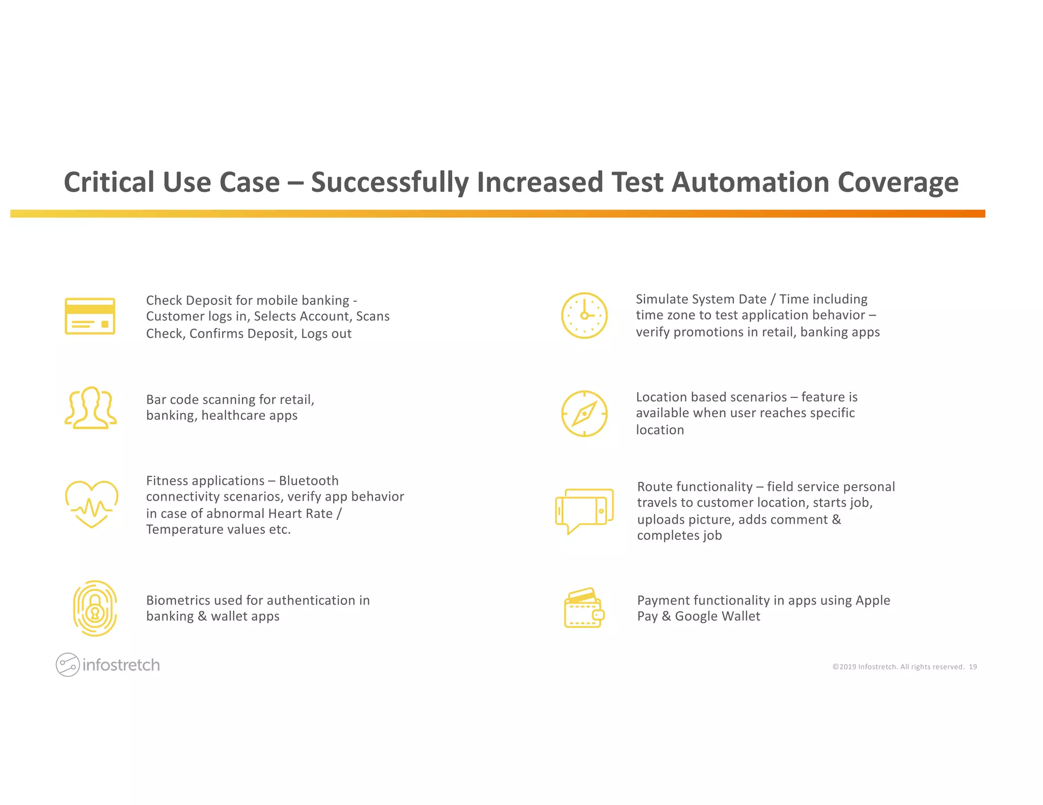 ©2019 Infostretch. All rights reserved. 19
Critical Use Case – Successfully Increased Test Automation Coverage
Bar code scanning for retail,
banking, healthcare apps
Simulate System Date / Time including
time zone to test application behavior –
verify promotions in retail, banking apps
Fitness applications – Bluetooth
connectivity scenarios, verify app behavior
in case of abnormal Heart Rate /
Temperature values etc.
Location based scenarios – feature is
available when user reaches specific
location
Check Deposit for mobile banking -
Customer logs in, Selects Account, Scans
Check, Confirms Deposit, Logs out
Biometrics used for authentication in
banking & wallet apps
Route functionality – field service personal
travels to customer location, starts job,
uploads picture, adds comment &
completes job
Payment functionality in apps using Apple
Pay & Google Wallet
 