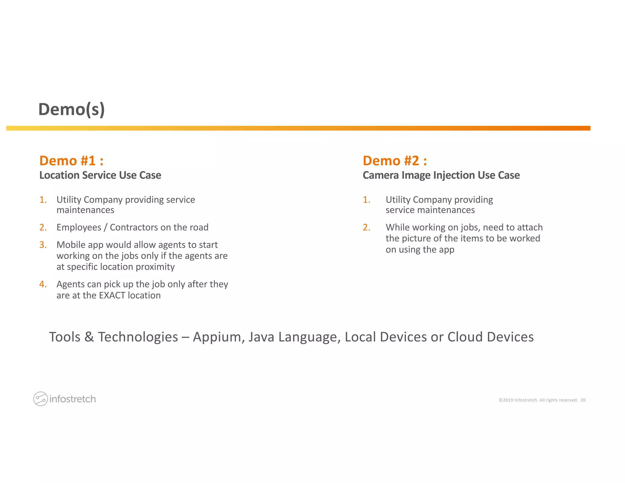 ©2019 Infostretch. All rights reserved. 20
Demo #2 :
Camera Image Injection Use Case
Demo #1 :
Location Service Use Case
Demo(s)
1. Utility Company providing service
maintenances
2. Employees / Contractors on the road
3. Mobile app would allow agents to start
working on the jobs only if the agents are
at specific location proximity
4. Agents can pick up the job only after they
are at the EXACT location
1. Utility Company providing
service maintenances
2. While working on jobs, need to attach
the picture of the items to be worked
on using the app
Tools & Technologies – Appium, Java Language, Local Devices or Cloud Devices
 