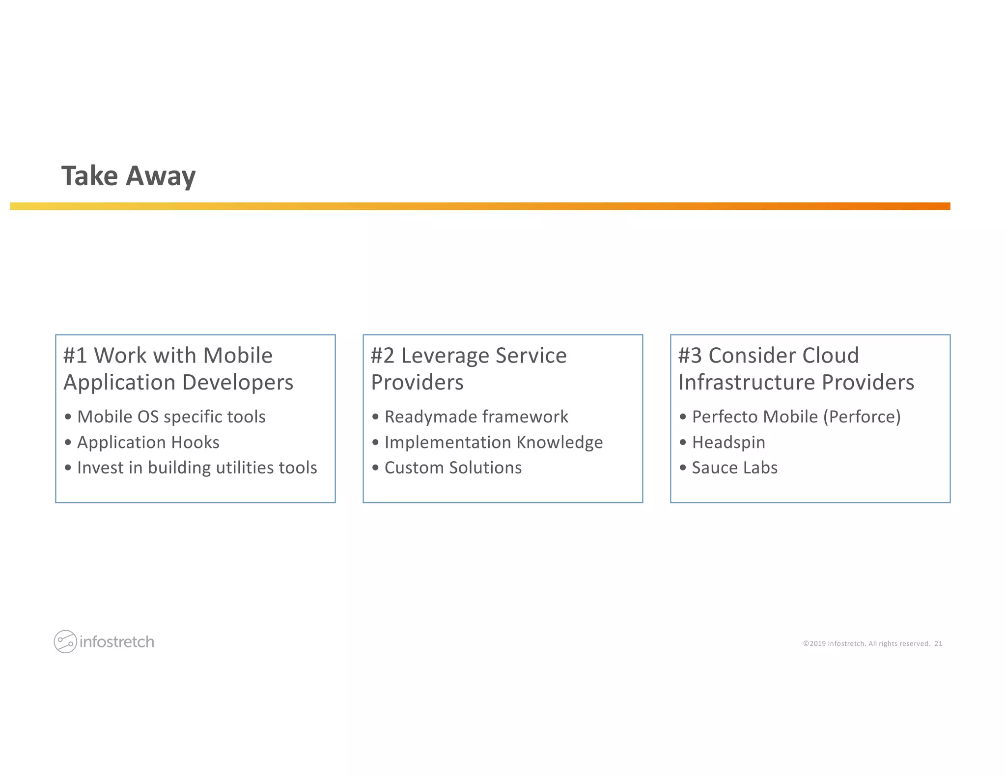 ©2019 Infostretch. All rights reserved. 21
Take Away
#1 Work with Mobile
Application Developers
• Mobile OS specific tools
• Application Hooks
• Invest in building utilities tools
#2 Leverage Service
Providers
• Readymade framework
• Implementation Knowledge
• Custom Solutions
#3 Consider Cloud
Infrastructure Providers
• Perfecto Mobile (Perforce)
• Headspin
• Sauce Labs
 